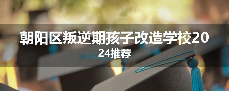 朝阳区叛逆期孩子改造学校2024推荐