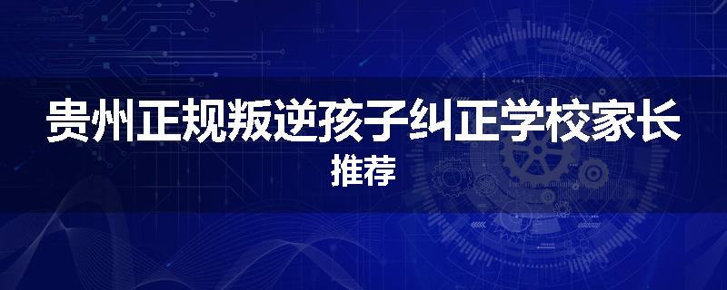 贵州正规叛逆孩子纠正学校家长推荐