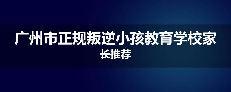 广州市正规叛逆小孩教育学校家长推荐