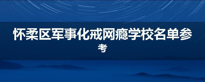 怀柔区军事化戒网瘾学校名单参考