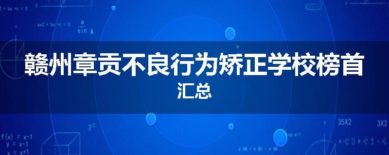 赣州章贡不良行为矫正学校榜首汇总
