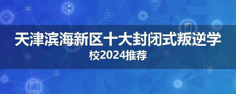天津滨海新区十大封闭式叛逆学校2024推荐