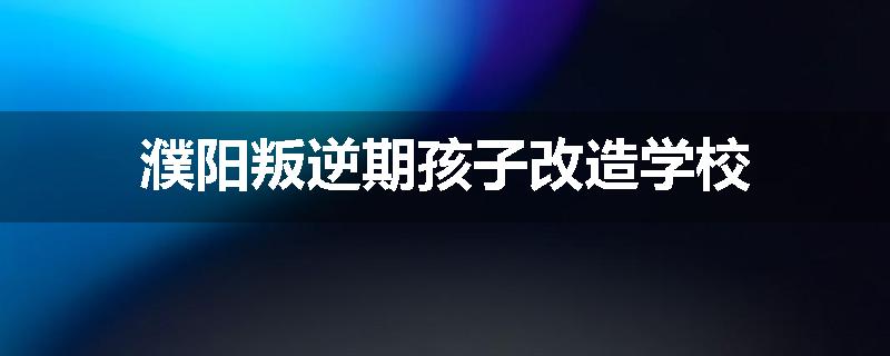 濮阳叛逆期孩子改造学校