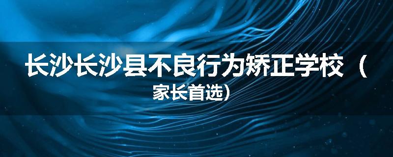 长沙长沙县不良行为矫正学校（家长首选）