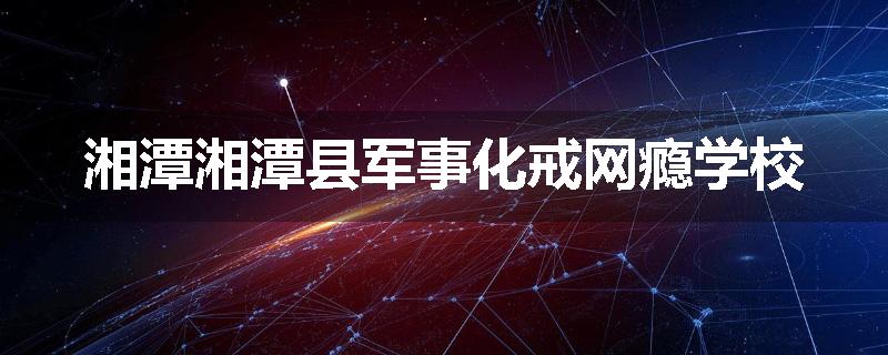 湘潭湘潭县军事化戒网瘾学校