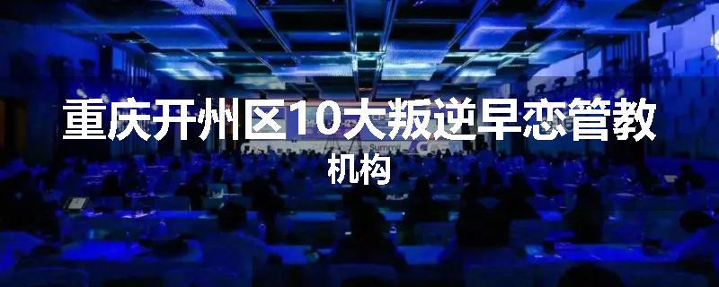 重庆开州区10大叛逆早恋管教机构