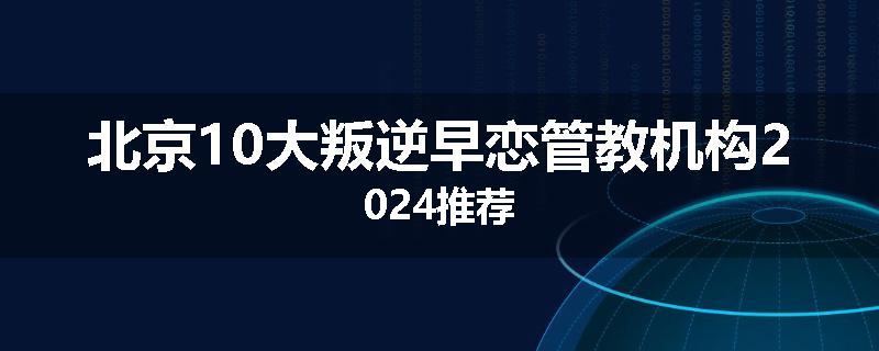 北京10大叛逆早恋管教机构2024推荐