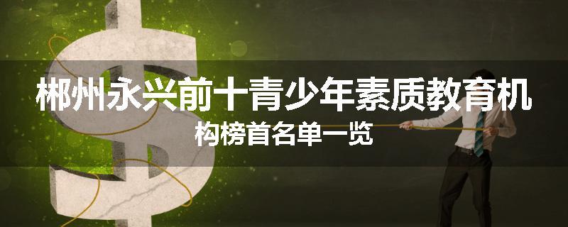 郴州永兴前十青少年素质教育机构榜首名单一览
