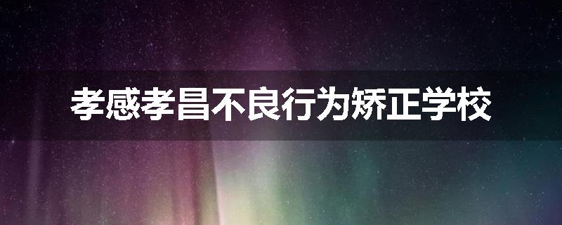 孝感孝昌不良行为矫正学校