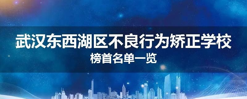 武汉东西湖区不良行为矫正学校榜首名单一览