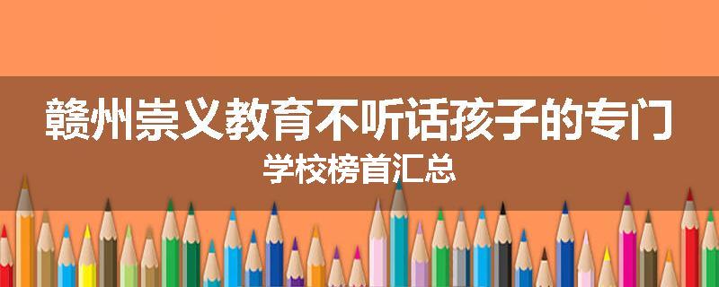 赣州崇义教育不听话孩子的专门学校榜首汇总