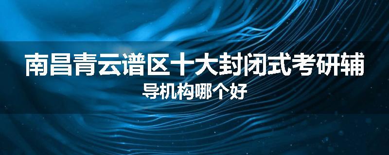 南昌青云谱区十大封闭式考研辅导机构哪个好