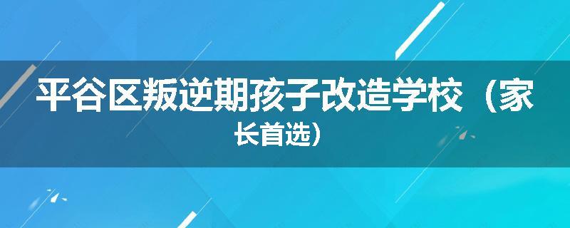 平谷区叛逆期孩子改造学校（家长首选）
