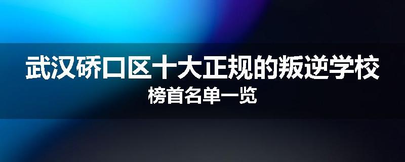 武汉硚口区十大正规的叛逆学校榜首名单一览