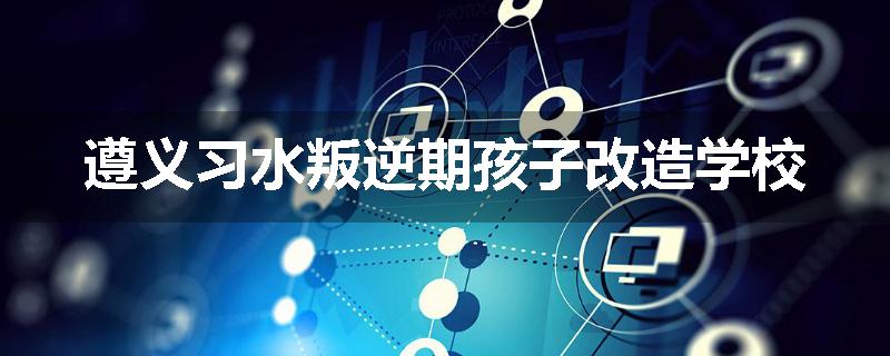 遵义习水叛逆期孩子改造学校
