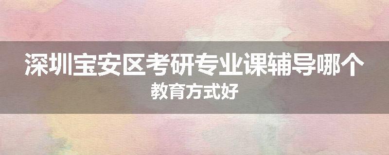 深圳宝安区考研专业课辅导哪个教育方式好