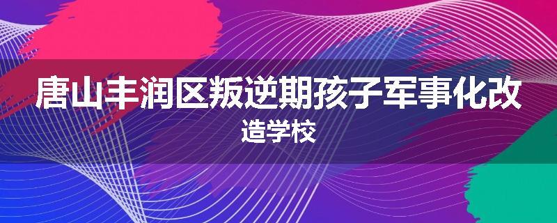 唐山丰润区叛逆期孩子军事化改造学校