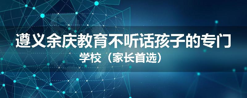 遵义余庆教育不听话孩子的专门学校（家长首选）