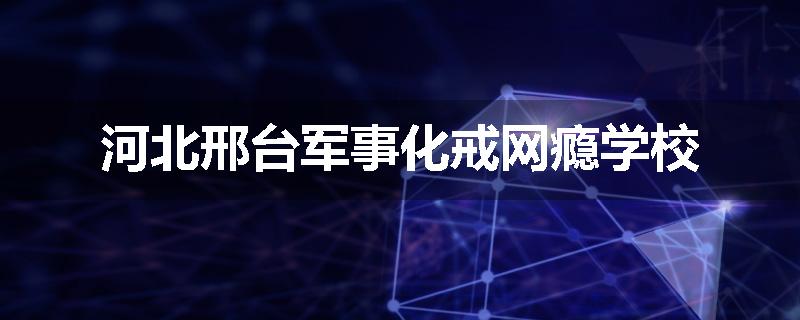 河北邢台军事化戒网瘾学校