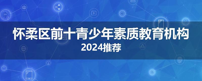 怀柔区前十青少年素质教育机构2024推荐
