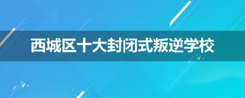 西城区十大封闭式叛逆学校