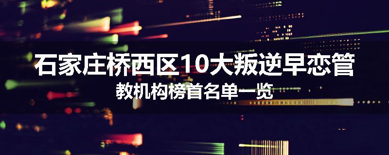 石家庄桥西区10大叛逆早恋管教机构榜首名单一览