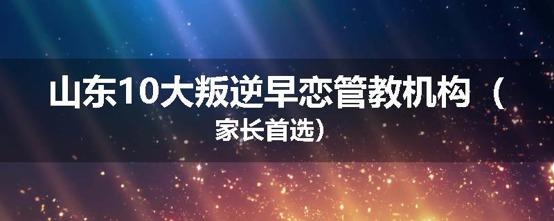 山东10大叛逆早恋管教机构（家长首选）