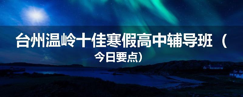 台州温岭十佳寒假高中辅导班（今日要点）