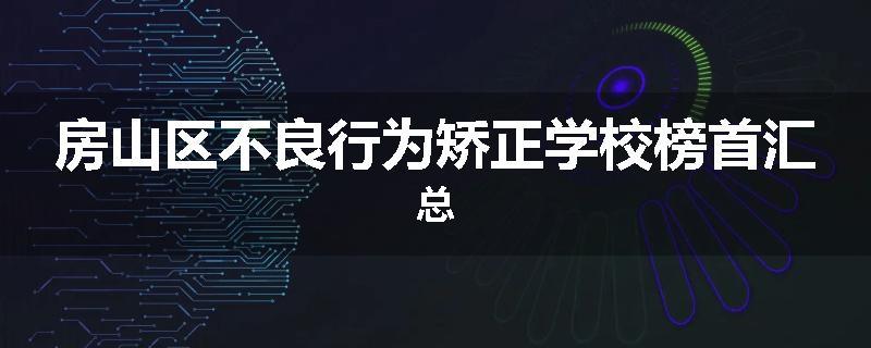 房山区不良行为矫正学校榜首汇总