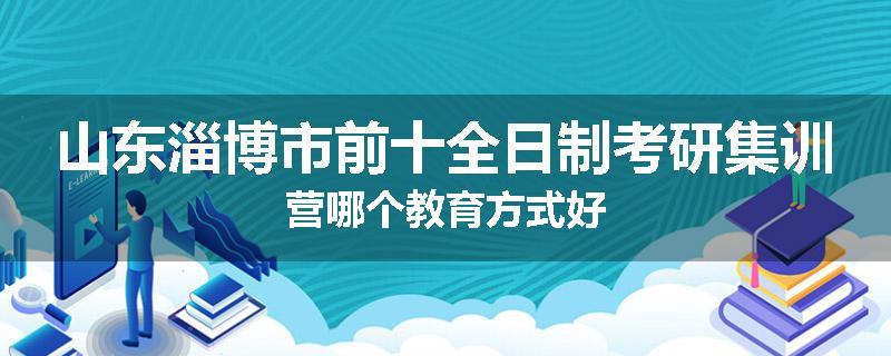 山东淄博市前十全日制考研集训营哪个教育方式好