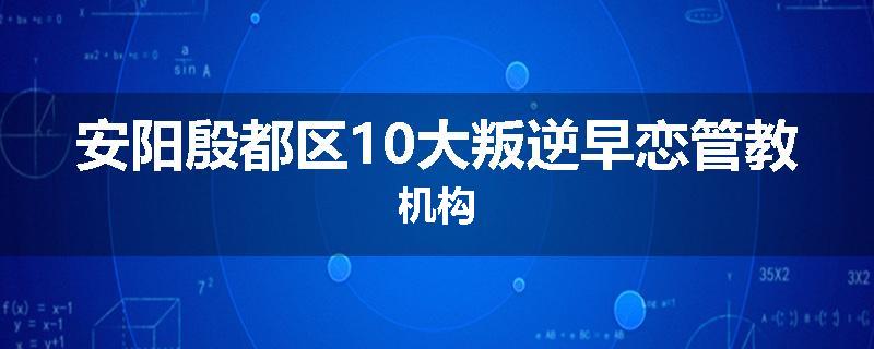 安阳殷都区10大叛逆早恋管教机构