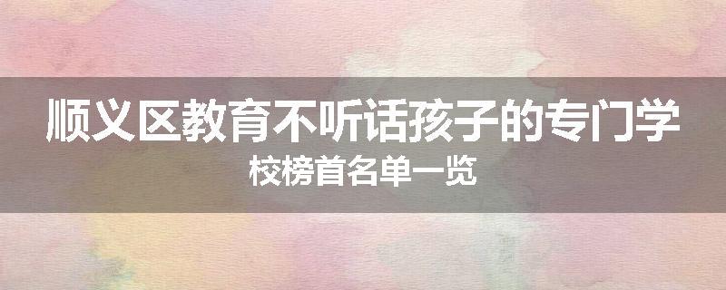 顺义区教育不听话孩子的专门学校榜首名单一览