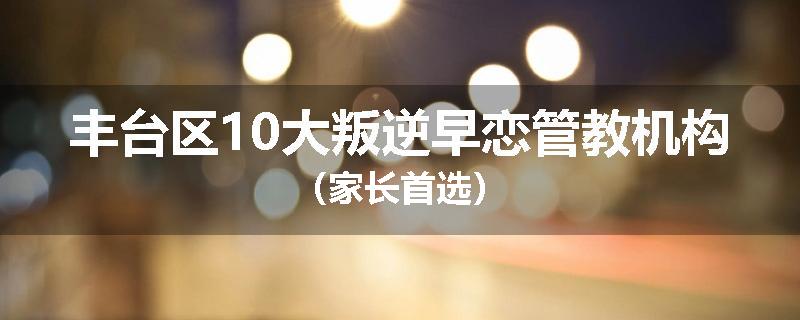 丰台区10大叛逆早恋管教机构（家长首选）