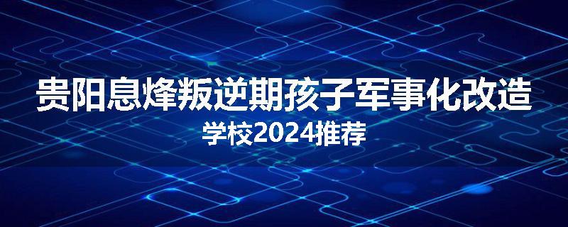 贵阳息烽叛逆期孩子军事化改造学校2024推荐
