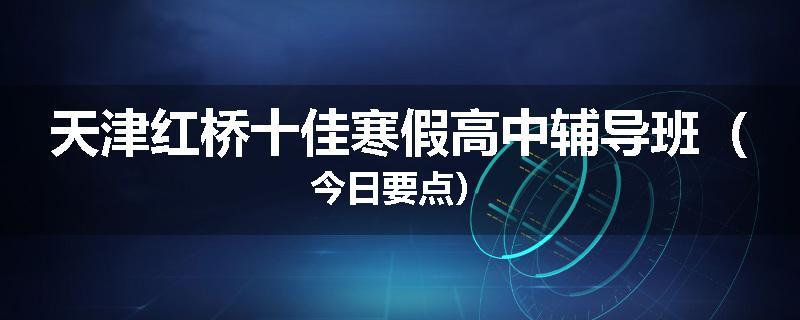 天津红桥十佳寒假高中辅导班（今日要点）