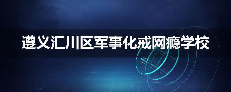 遵义汇川区军事化戒网瘾学校