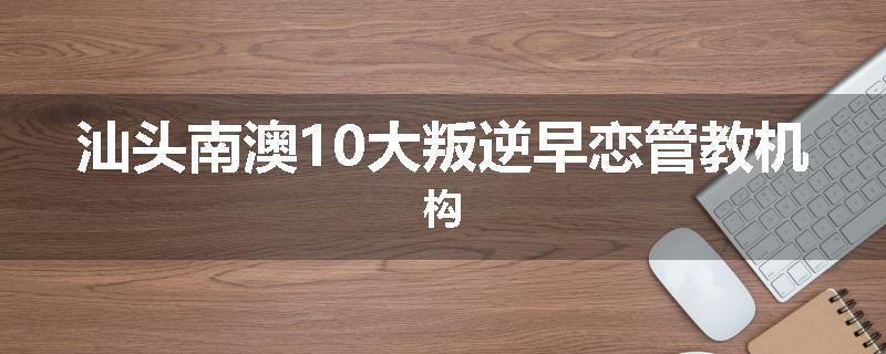 汕头南澳10大叛逆早恋管教机构