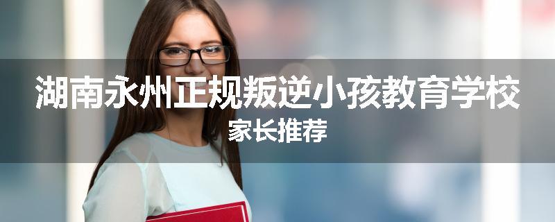 湖南永州正规叛逆小孩教育学校家长推荐
