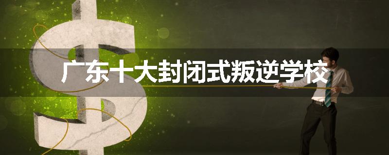 广东十大封闭式叛逆学校