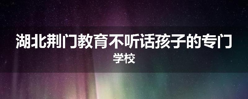 湖北荆门教育不听话孩子的专门学校