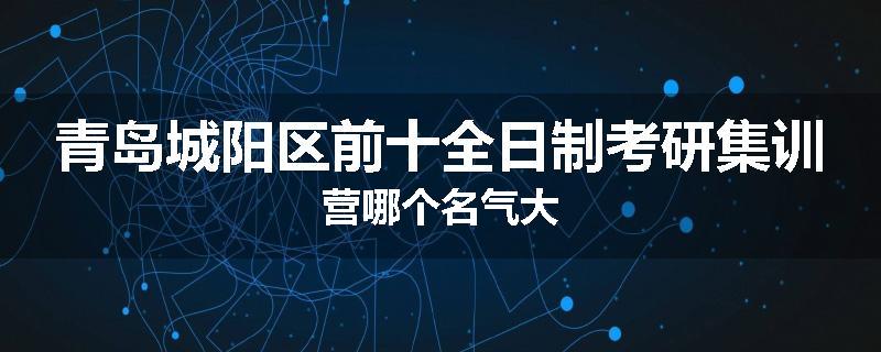 青岛城阳区前十全日制考研集训营哪个名气大