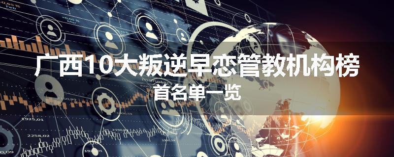 广西10大叛逆早恋管教机构榜首名单一览