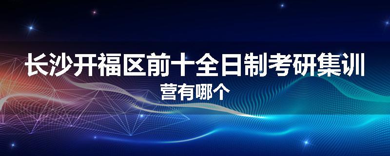 长沙开福区前十全日制考研集训营有哪个