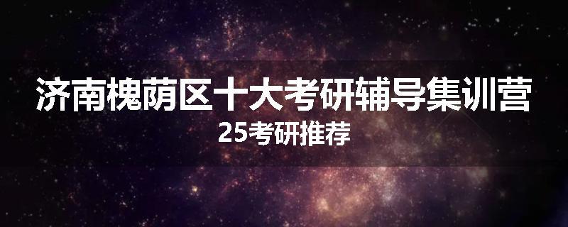 济南槐荫区十大考研辅导集训营25考研推荐