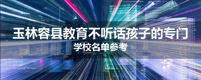 玉林容县教育不听话孩子的专门学校名单参考