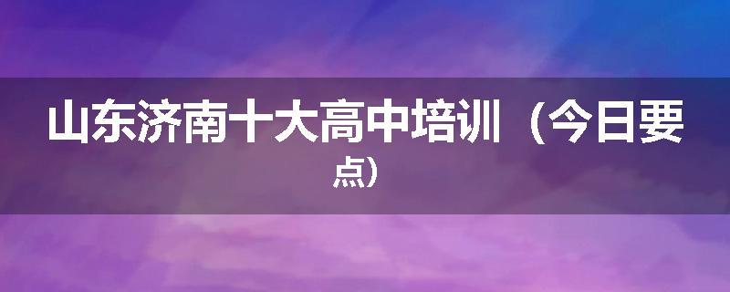 山东济南十大高中培训（今日要点）