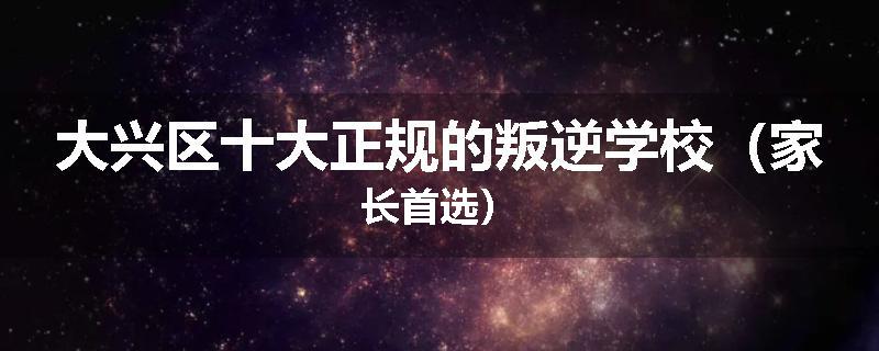 大兴区十大正规的叛逆学校（家长首选）