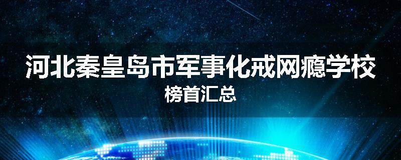 河北秦皇岛市军事化戒网瘾学校榜首汇总