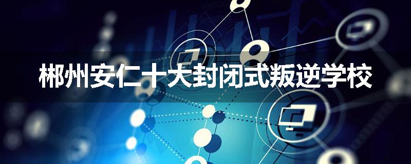 郴州安仁十大封闭式叛逆学校