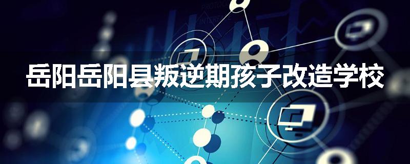 岳阳岳阳县叛逆期孩子改造学校